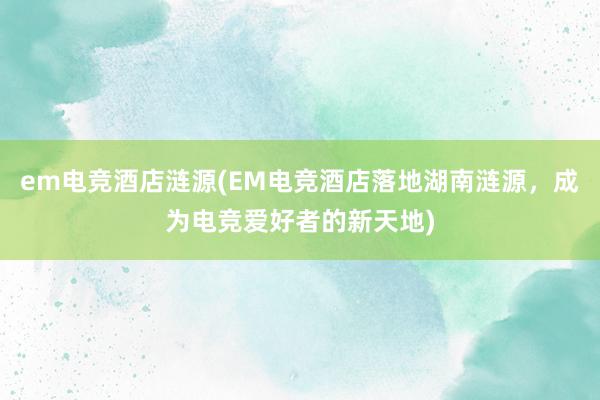 em电竞酒店涟源(EM电竞酒店落地湖南涟源，成为电竞爱好者的新天地)