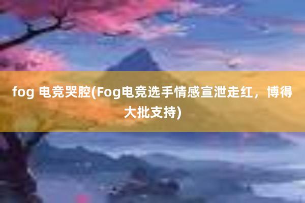 fog 电竞哭腔(Fog电竞选手情感宣泄走红，博得大批支持)