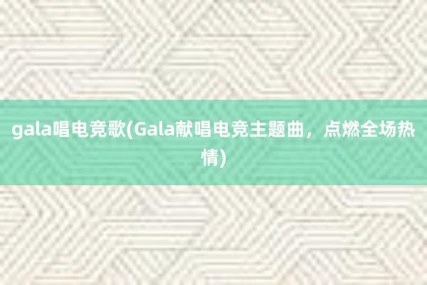 gala唱电竞歌(Gala献唱电竞主题曲，点燃全场热情)