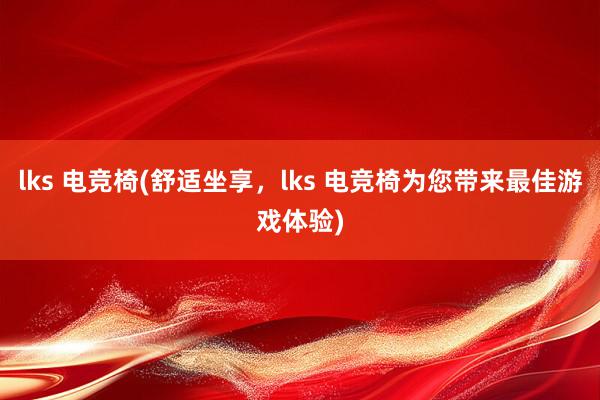 lks 电竞椅(舒适坐享，lks 电竞椅为您带来最佳游戏体验)