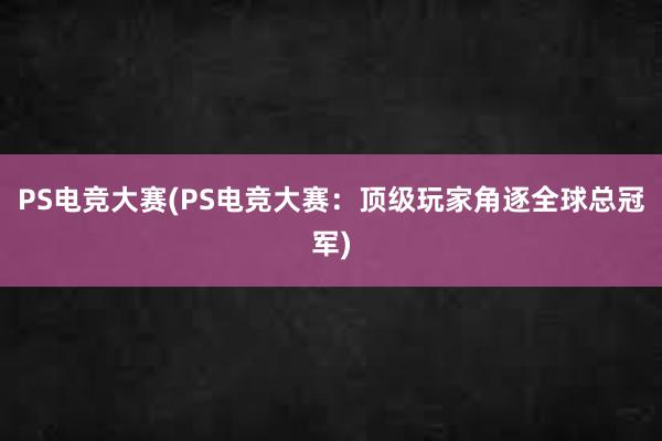 PS电竞大赛(PS电竞大赛：顶级玩家角逐全球总冠军)