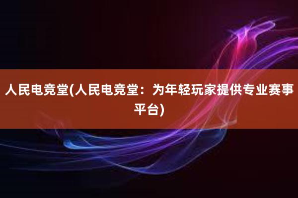 人民电竞堂(人民电竞堂：为年轻玩家提供专业赛事平台)