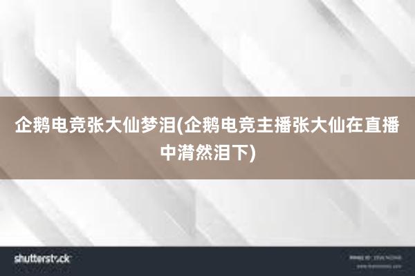 企鹅电竞张大仙梦泪(企鹅电竞主播张大仙在直播中潸然泪下)