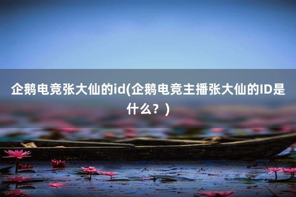 企鹅电竞张大仙的id(企鹅电竞主播张大仙的ID是什么？)