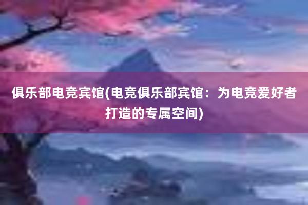 俱乐部电竞宾馆(电竞俱乐部宾馆：为电竞爱好者打造的专属空间)