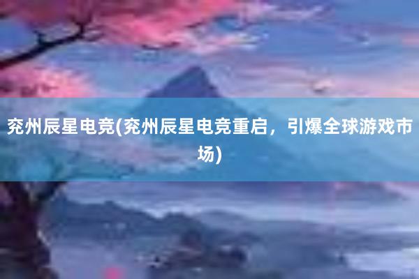 兖州辰星电竞(兖州辰星电竞重启，引爆全球游戏市场)