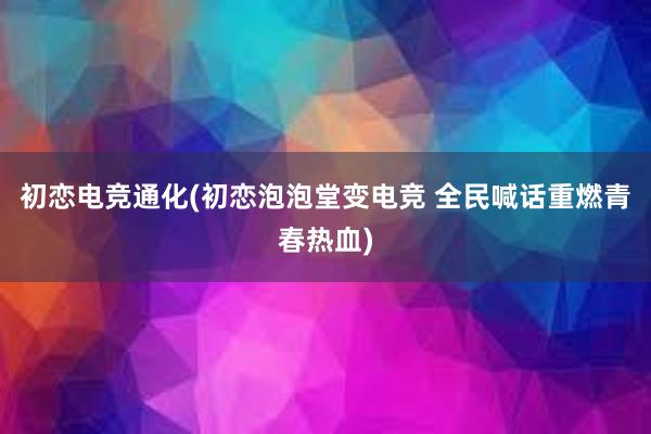 初恋电竞通化(初恋泡泡堂变电竞 全民喊话重燃青春热血)