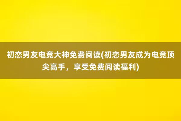 初恋男友电竞大神免费阅读(初恋男友成为电竞顶尖高手，享受免费阅读福利)