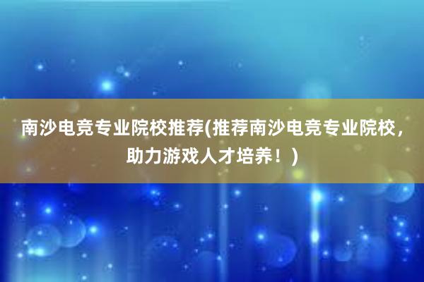 南沙电竞专业院校推荐(推荐南沙电竞专业院校，助力游戏人才培养！)