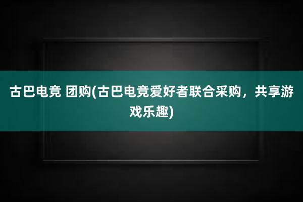 古巴电竞 团购(古巴电竞爱好者联合采购，共享游戏乐趣)