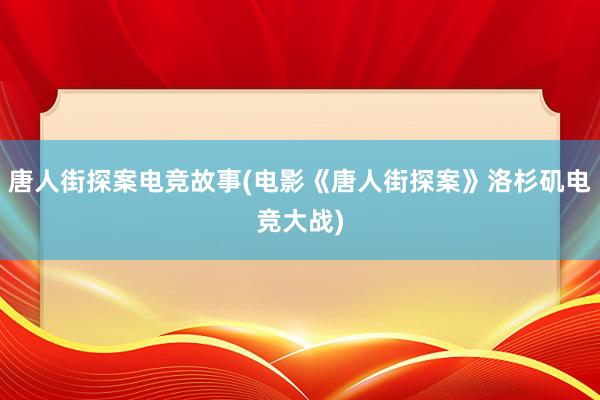 唐人街探案电竞故事(电影《唐人街探案》洛杉矶电竞大战)