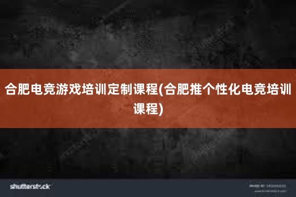 合肥电竞游戏培训定制课程(合肥推个性化电竞培训课程)