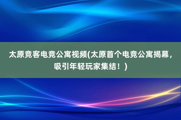 太原竞客电竞公寓视频(太原首个电竞公寓揭幕，吸引年轻玩家集结！)