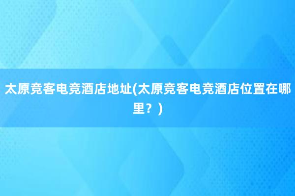 太原竞客电竞酒店地址(太原竞客电竞酒店位置在哪里？)