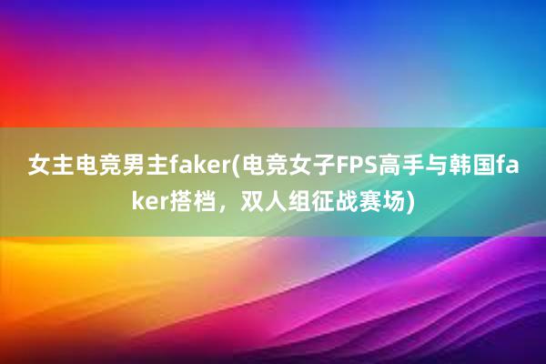 女主电竞男主faker(电竞女子FPS高手与韩国faker搭档，双人组征战赛场)