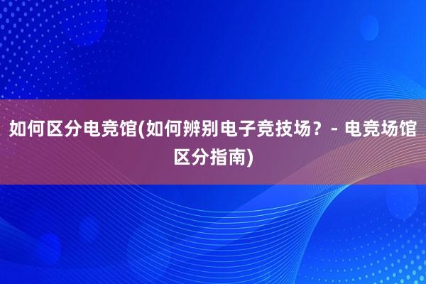 如何区分电竞馆(如何辨别电子竞技场？- 电竞场馆区分指南)