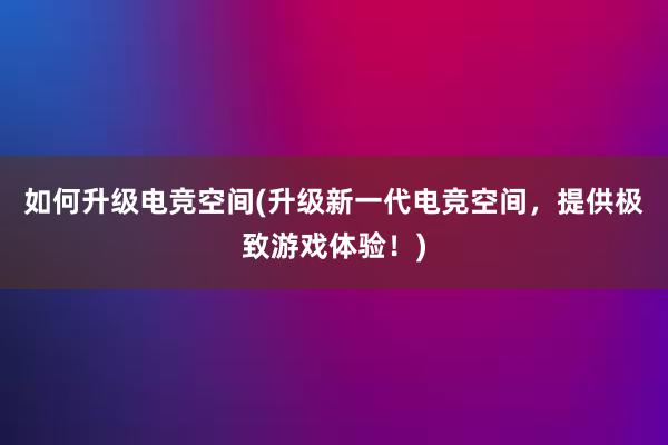 如何升级电竞空间(升级新一代电竞空间，提供极致游戏体验！)