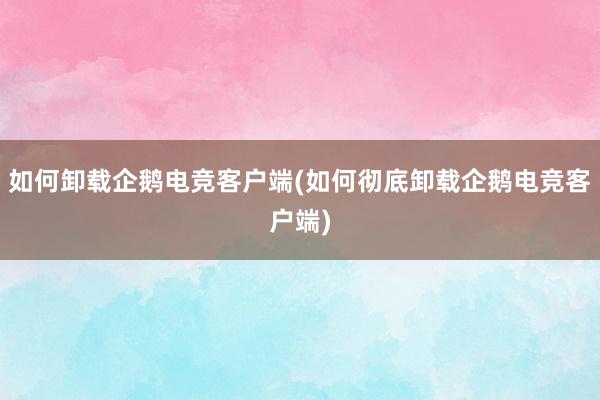 如何卸载企鹅电竞客户端(如何彻底卸载企鹅电竞客户端)