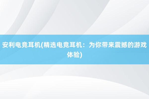 安利电竞耳机(精选电竞耳机：为你带来震撼的游戏体验)