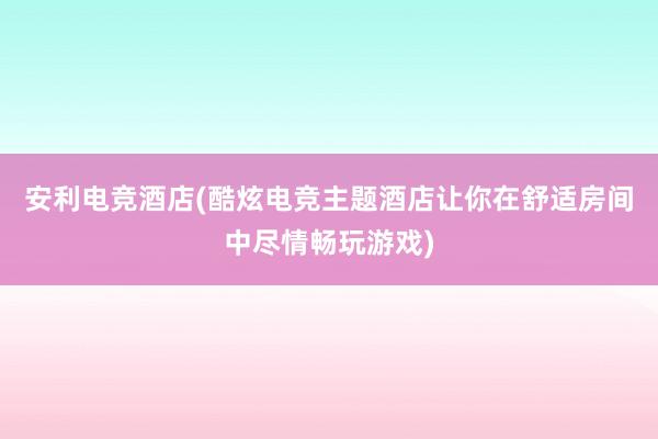 安利电竞酒店(酷炫电竞主题酒店让你在舒适房间中尽情畅玩游戏)