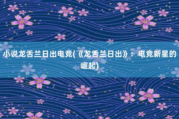 小说龙舌兰日出电竞(《龙舌兰日出》：电竞新星的崛起)