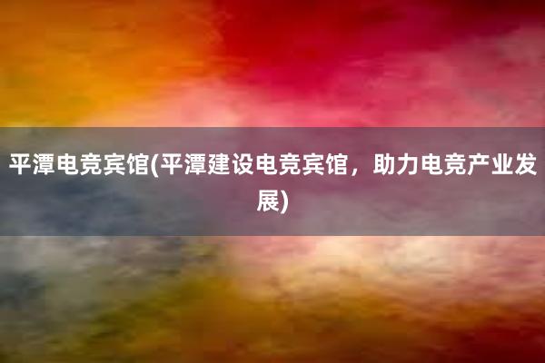 平潭电竞宾馆(平潭建设电竞宾馆，助力电竞产业发展)