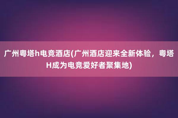 广州粤塔h电竞酒店(广州酒店迎来全新体验，粤塔H成为电竞爱好者聚集地)