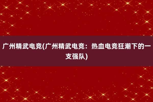 广州精武电竞(广州精武电竞：热血电竞狂潮下的一支强队)