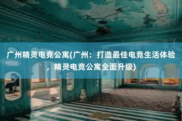 广州精灵电竞公寓(广州：打造最佳电竞生活体验，精灵电竞公寓全面升级)