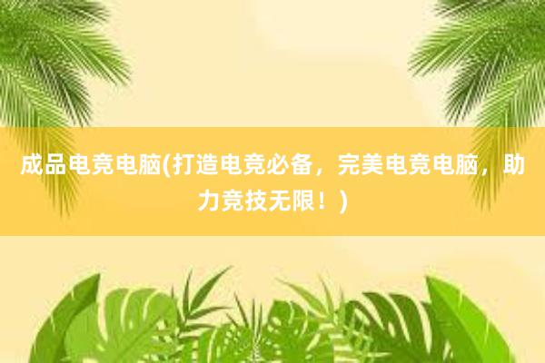 成品电竞电脑(打造电竞必备，完美电竞电脑，助力竞技无限！)