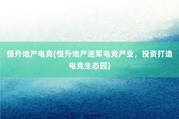 恒升地产电竞(恒升地产进军电竞产业，投资打造电竞生态园)