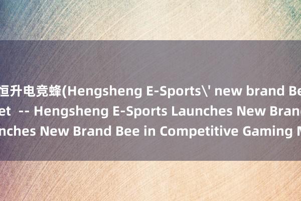 恒升电竞蜂(Hengsheng E-Sports' new brand Bee enters the market  -- Hengsheng E-Sports Launches New Brand Bee in Competitive Gaming Market)