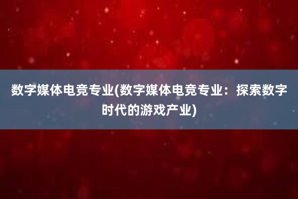 数字媒体电竞专业(数字媒体电竞专业：探索数字时代的游戏产业)