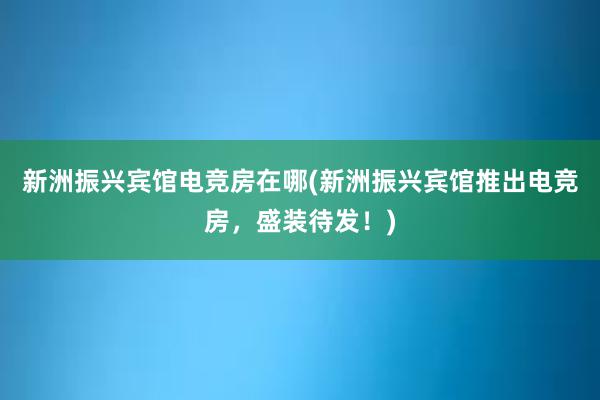 新洲振兴宾馆电竞房在哪(新洲振兴宾馆推出电竞房，盛装待发！)