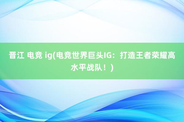 晋江 电竞 ig(电竞世界巨头IG：打造王者荣耀高水平战队！)