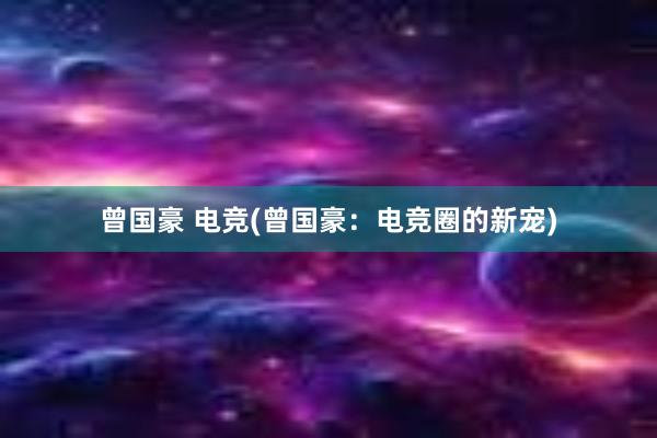 曾国豪 电竞(曾国豪：电竞圈的新宠)