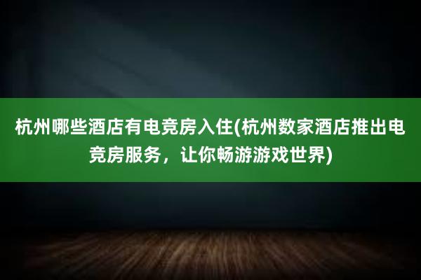 杭州哪些酒店有电竞房入住(杭州数家酒店推出电竞房服务，让你畅游游戏世界)