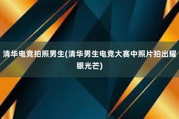 清华电竞拍照男生(清华男生电竞大赛中照片拍出耀眼光芒)