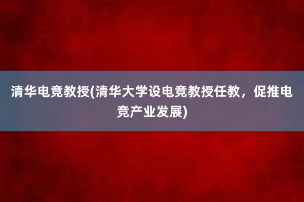 清华电竞教授(清华大学设电竞教授任教，促推电竞产业发展)