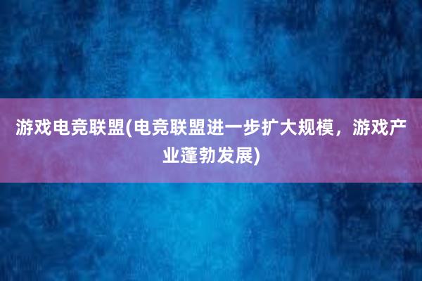 游戏电竞联盟(电竞联盟进一步扩大规模，游戏产业蓬勃发展)