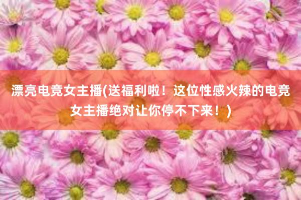 漂亮电竞女主播(送福利啦！这位性感火辣的电竞女主播绝对让你停不下来！)