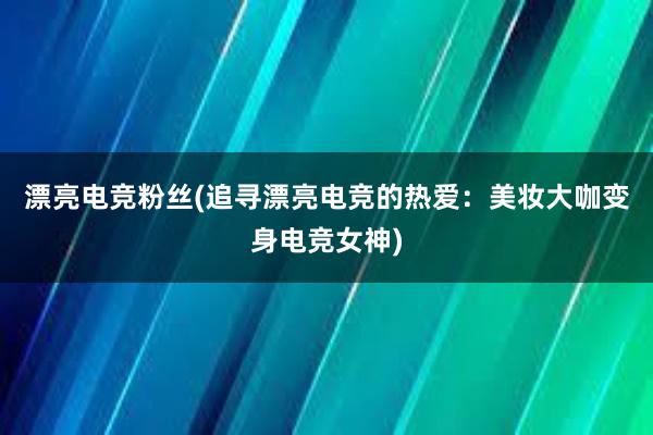 漂亮电竞粉丝(追寻漂亮电竞的热爱：美妆大咖变身电竞女神)