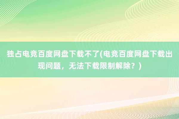 独占电竞百度网盘下载不了(电竞百度网盘下载出现问题，无法下载限制解除？)