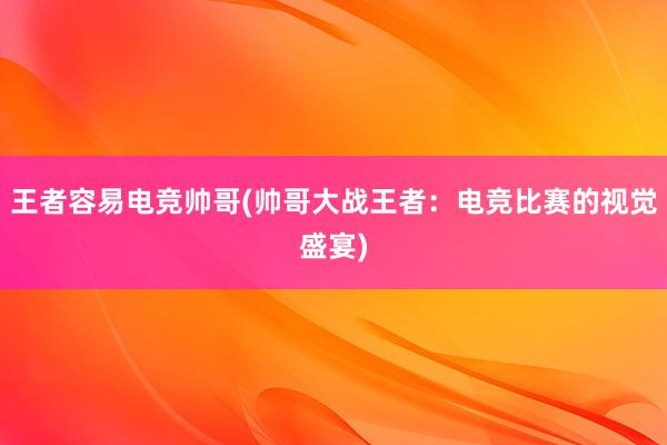 王者容易电竞帅哥(帅哥大战王者：电竞比赛的视觉盛宴)