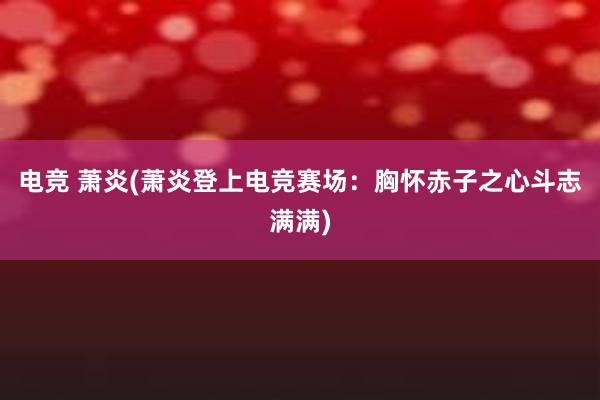 电竞 萧炎(萧炎登上电竞赛场：胸怀赤子之心斗志满满)