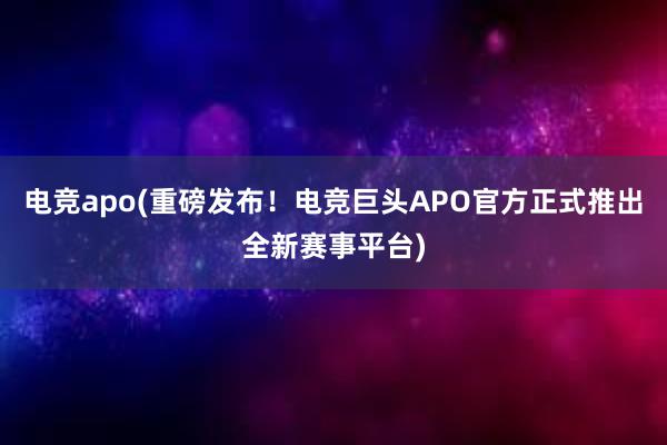 电竞apo(重磅发布！电竞巨头APO官方正式推出全新赛事平台)