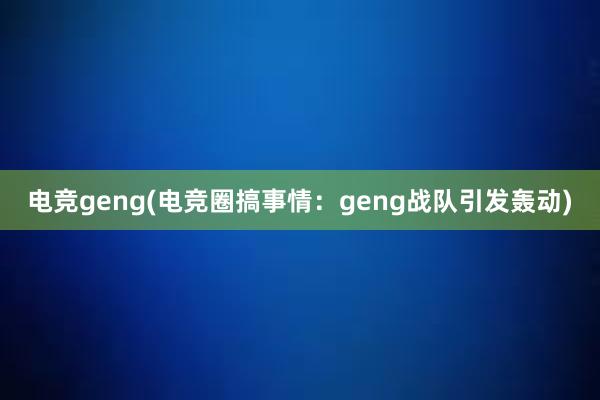 电竞geng(电竞圈搞事情：geng战队引发轰动)