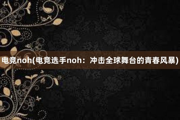 电竞noh(电竞选手noh：冲击全球舞台的青春风暴)