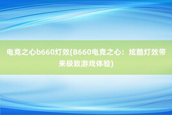 电竞之心b660灯效(B660电竞之心：炫酷灯效带来极致游戏体验)