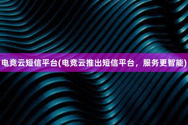 电竞云短信平台(电竞云推出短信平台，服务更智能)